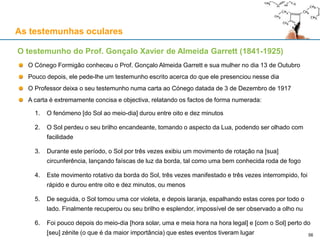 As testemunhas oculares
O Cónego Formigão conheceu o Prof. Gonçalo Almeida Garrett e sua mulher no dia 13 de Outubro
Pouco depois, ele pede-lhe um testemunho escrito acerca do que ele presenciou nesse dia
O Professor deixa o seu testemunho numa carta ao Cónego datada de 3 de Dezembro de 1917
A carta é extremamente concisa e objectiva, relatando os factos de forma numerada:
1. O fenómeno [do Sol ao meio-dia] durou entre oito e dez minutos
2. O Sol perdeu o seu brilho encandeante, tomando o aspecto da Lua, podendo ser olhado com
facilidade
3. Durante este período, o Sol por três vezes exibiu um movimento de rotação na [sua]
circunferência, lançando faíscas de luz da borda, tal como uma bem conhecida roda de fogo
4. Este movimento rotativo da borda do Sol, três vezes manifestado e três vezes interrompido, foi
rápido e durou entre oito e dez minutos, ou menos
5. De seguida, o Sol tomou uma cor violeta, e depois laranja, espalhando estas cores por todo o
lado. Finalmente recuperou ou seu brilho e esplendor, impossível de ser observado a olho nu
6. Foi pouco depois do meio-dia [hora solar, uma e meia hora na hora legal] e [com o Sol] perto do
[seu] zénite (o que é da maior importância) que estes eventos tiveram lugar
O testemunho do Prof. Gonçalo Xavier de Almeida Garrett (1841-1925)
56
 
