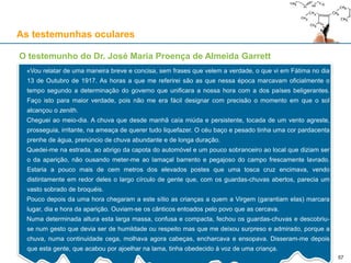 As testemunhas oculares
O testemunho do Dr. José Maria Proença de Almeida Garrett
«Vou relatar de uma maneira breve e concisa, sem frases que velem a verdade, o que vi em Fátima no dia
13 de Outubro de 1917. As horas a que me referirei são as que nessa época marcavam oficialmente o
tempo segundo a determinação do governo que unificara a nossa hora com a dos países beligerantes.
Faço isto para maior verdade, pois não me era fácil designar com precisão o momento em que o sol
alcançou o zenith.
Cheguei ao meio-dia. A chuva que desde manhã caía miúda e persistente, tocada de um vento agreste,
prosseguia, irritante, na ameaça de querer tudo liquefazer. O céu baço e pesado tinha uma cor pardacenta
prenhe de água, prenúncio de chuva abundante e de longa duração.
Quedei-me na estrada, ao abrigo da capota do automóvel e um pouco sobranceiro ao local que diziam ser
o da aparição, não ousando meter-me ao lamaçal barrento e pegajoso do campo frescamente lavrado.
Estaria a pouco mais de cem metros dos elevados postes que uma tosca cruz encimava, vendo
distintamente em redor deles o largo círculo de gente que, com os guardas-chuvas abertos, parecia um
vasto sobrado de broquéis.
Pouco depois da uma hora chegaram a este sítio as crianças a quem a Virgem (garantiam elas) marcara
lugar, dia e hora da aparição. Ouviam-se os cânticos entoados pelo povo que as cercava.
Numa determinada altura esta larga massa, confusa e compacta, fechou os guardas-chuvas e descobriu-
se num gesto que devia ser de humildade ou respeito mas que me deixou surpreso e admirado, porque a
chuva, numa continuidade cega, molhava agora cabeças, encharcava e ensopava. Disseram-me depois
que esta gente, que acabou por ajoelhar na lama, tinha obedecido à voz de uma criança.
57
 