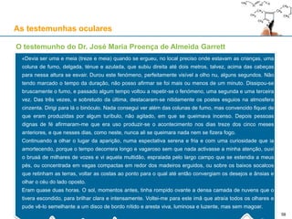 As testemunhas oculares
O testemunho do Dr. José Maria Proença de Almeida Garrett
«Devia ser uma e meia (treze e meia) quando se ergueu, no local preciso onde estavam as crianças, uma
coluna de fumo, delgada, ténue e azulada, que subiu direita até dois metros, talvez, acima das cabeças
para nessa altura se esvair. Durou este fenómeno, perfeitamente visível a olho nu, alguns segundos. Não
tendo marcado o tempo da duração, não posso afirmar se foi mais ou menos de um minuto. Dissipou-se
bruscamente o fumo, e passado algum tempo voltou a repetir-se o fenómeno, uma segunda e uma terceira
vez. Das três vezes, e sobretudo da última, destacaram-se nitidamente os postes esguios na atmosfera
cinzenta. Dirigi para lá o binóculo. Nada consegui ver além das colunas de fumo, mas convencido fiquei de
que eram produzidas por algum turíbulo, não agitado, em que se queimava incenso. Depois pessoas
dignas de fé afirmaram-me que era uso produzir-se o acontecimento nos dias treze dos cinco meses
anteriores, e que nesses dias, como neste, nunca ali se queimara nada nem se fizera fogo.
Continuando a olhar o lugar da aparição, numa espectativa serena e fria e com uma curiosidade que ia
amortecendo, porque o tempo decorrera longo e vagaroso sem que nada activasse a minha atenção, ouvi
o bruaá de milhares de vozes e vi aquela multidão, espraiada pelo largo campo que se estendia a meus
pés, ou concentrada em vagas compactas em redor dos madeiros erguidos, ou sobre os baixos socalcos
que retinham as terras, voltar as costas ao ponto para o qual até então convergiam os desejos e ânsias e
olhar o céu do lado oposto.
Eram quase duas horas. O sol, momentos antes, tinha rompido ovante a densa camada de nuvens que o
tivera escondido, para brilhar clara e intensamente. Voltei-me para este imã que atraía todos os olhares e
pude vê-lo semelhante a um disco de bordo nítido e aresta viva, luminosa e luzente, mas sem magoar.
58
 