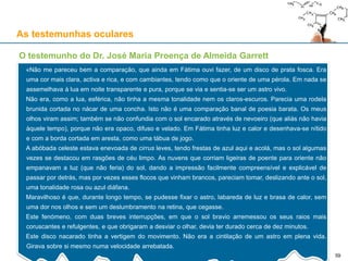 As testemunhas oculares
O testemunho do Dr. José Maria Proença de Almeida Garrett
«Não me pareceu bem a comparação, que ainda em Fátima ouvi fazer, de um disco de prata fosca. Era
uma cor mais clara, activa e rica, e com cambiantes, tendo como que o oriente de uma pérola. Em nada se
assemelhava à lua em noite transparente e pura, porque se via e sentia-se ser um astro vivo.
Não era, como a lua, esférica, não tinha a mesma tonalidade nem os claros-escuros. Parecia uma rodela
brunida cortada no nácar de uma concha. Isto não é uma comparação banal de poesia barata. Os meus
olhos viram assim; também se não confundia com o sol encarado através de nevoeiro (que aliás não havia
àquele tempo), porque não era opaco, difuso e velado. Em Fátima tinha luz e calor e desenhava-se nítido
e com a borda cortada em aresta, como uma tábua de jogo.
A abóbada celeste estava enevoada de cirrus leves, tendo frestas de azul aqui e acolá, mas o sol algumas
vezes se destacou em rasgões de céu limpo. As nuvens que corriam ligeiras de poente para oriente não
empanavam a luz (que não feria) do sol, dando a impressão facilmente compreensível e explicável de
passar por detrás, mas por vezes esses flocos que vinham brancos, pareciam tomar, deslizando ante o sol,
uma tonalidade rosa ou azul diáfana.
Maravilhoso é que, durante longo tempo, se pudesse fixar o astro, labareda de luz e brasa de calor, sem
uma dor nos olhos e sem um deslumbramento na retina, que cegasse.
Este fenómeno, com duas breves interrupções, em que o sol bravio arremessou os seus raios mais
coruscantes e refulgentes, e que obrigaram a desviar o olhar, devia ter durado cerca de dez minutos.
Este disco nacarado tinha a vertigem do movimento. Não era a cintilação de um astro em plena vida.
Girava sobre si mesmo numa velocidade arrebatada.
59
 