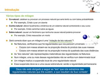 Vários tipos de milagre
Co-natural: catalisar ou provocar um processo natural que seria lento ou com baixa probabilidade
Por exemplo, Cristo curar um doente
Contra-natural: alterar localmente a dinâmica de um sistema natural contrariando o seu curso
Por exemplo, Cristo caminhar sobre as águas
Sobre-natural: causar um fenómeno que nenhuma causa natural poderia provocar
Por exemplo, Cristo ressuscitar um morto
Será correcto dizer que um milagre é uma “violação de leis naturais”?
Na Natureza, verificamos que há regularidades que nos parecem universais:
Corpos com massa atraem-se na proporção directa do produto das suas massas
Corpos com massa atraem-se na proporção inversa do quadrado das suas distâncias
As “leis naturais” são representações matemáticas das regularidades na Natureza
Num milagre, uma ou mais dessas regularidades não se verifica num determinado local
Um milagre implica a suspensão local de uma regularidade natural
Essa suspensão deve-se a uma causa sobrenatural, senão a regularidade permaneceria
Introdução
Deus não está obrigado a seguir as “leis” que nós extraímos das
regularidades naturais que Ele sustém, e que resultam da Sua vontade!
6
 