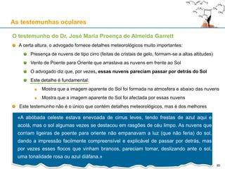As testemunhas oculares
O testemunho do Dr. José Maria Proença de Almeida Garrett
A certa altura, o advogado fornece detalhes meteorológicos muito importantes:
Presença de nuvens de tipo cirro (feitas de cristais de gelo, formam-se a altas altitudes)
Vento de Poente para Oriente que arrastava as nuvens em frente ao Sol
O advogado diz que, por vezes, essas nuvens pareciam passar por detrás do Sol
Este detalhe é fundamental:
Mostra que a imagem aparente do Sol foi formada na atmosfera e abaixo das nuvens
Mostra que a imagem aparente do Sol foi afectada por essas nuvens
Este testemunho não é o único que contém detalhes meteorológicos, mas é dos melhores
«A abóbada celeste estava enevoada de cirrus leves, tendo frestas de azul aqui e
acolá, mas o sol algumas vezes se destacou em rasgões de céu limpo. As nuvens que
corriam ligeiras de poente para oriente não empanavam a luz (que não feria) do sol,
dando a impressão facilmente compreensível e explicável de passar por detrás, mas
por vezes esses flocos que vinham brancos, pareciam tomar, deslizando ante o sol,
uma tonalidade rosa ou azul diáfana.»
60
 