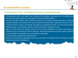As testemunhas oculares
O testemunho do Dr. José Maria Proença de Almeida Garrett
«Continuando a olhar o sol, reparei que o ambiente tinha aclarado. Logo depois ouvi um campónio que
cerca de mim estava a dizer com voz de pasmo: “esta senhora está amarela!”
De facto tudo agora mudara, perto e distante, tomando a cor de velhos damascos amarelos. As pessoas
pareciam doentias e com icterícia. Sorri-me de as achar francamente feias e desairosas. Ouviram-se risos.
A minha mão tinha o mesmo tom amarelo. Dias depois fiz a experiência de fixar o sol uns breves instantes.
Retirada a vista, vi, após alguns momentos, manchas amarelas, irregulares na forma.
Não se vê tudo de uma cor uniforme, como se no ar se tivesse volatilizado um topázio, mas nódoas ou
malhas que com o movimento do olhar se deslocam. Todos estes fenómenos que citei e descrevi observei-
os eu sossegada e serenamente sem uma emoção ou sobressalto.
A outros cumpre-os explicá-los ou interpretá-los.
Para terminar devo fazer a afirmação de que nunca, nem antes, nem depois do dia 13 de Outubro, vi iguais
fenómenos solares ou atmosféricos»
62
 