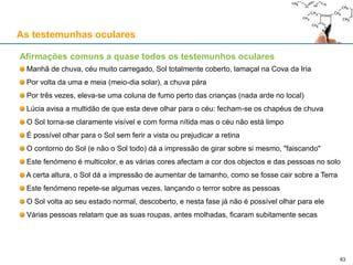 As testemunhas oculares
Afirmações comuns a quase todos os testemunhos oculares
Manhã de chuva, céu muito carregado, Sol totalmente coberto, lamaçal na Cova da Iria
Por volta da uma e meia (meio-dia solar), a chuva pára
Por três vezes, eleva-se uma coluna de fumo perto das crianças (nada arde no local)
Lúcia avisa a multidão de que esta deve olhar para o céu: fecham-se os chapéus de chuva
O Sol torna-se claramente visível e com forma nítida mas o céu não está limpo
É possível olhar para o Sol sem ferir a vista ou prejudicar a retina
O contorno do Sol (e não o Sol todo) dá a impressão de girar sobre si mesmo, "faiscando"
Este fenómeno é multicolor, e as várias cores afectam a cor dos objectos e das pessoas no solo
A certa altura, o Sol dá a impressão de aumentar de tamanho, como se fosse cair sobre a Terra
Este fenómeno repete-se algumas vezes, lançando o terror sobre as pessoas
O Sol volta ao seu estado normal, descoberto, e nesta fase já não é possível olhar para ele
Várias pessoas relatam que as suas roupas, antes molhadas, ficaram subitamente secas
63
 