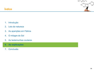 64
1. Introdução
2. Leis da natureza
3. As aparições em Fátima
4. O milagre do Sol
5. As testemunhas oculares
6. As explicações
7. Conclusão
Índice
64
 