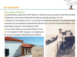 As explicações
Alucinação colectiva?
O poeta Afonso Lopes Vieira (1878-1946) viu o fenómeno da sua varanda em São Pedro de Moel
Distância em linha recta de São Pedro de Moel ao local das aparições: 33,7 Km
«Nesse dia 13 de Outubro de 1917, eu, que não me lembrava da predição dos pastorinhos, fiquei
encantado com um espectáculo deslumbrante diante de mim, para mim inteiramente inédito, a que
assisti dessa varanda» - 20 de Outubro de 1935
A sua mulher Helena e a sua sogra também o viram
A 12 de Agosto de 1929, inaugurou uma capela junto
de sua casa, dedicada a Nossa Senhora de Fátima
65
 