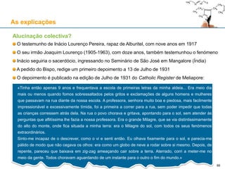 As explicações
Alucinação colectiva?
O testemunho de Inácio Lourenço Pereira, rapaz de Alburitel, com nove anos em 1917
O seu irmão Joaquim Lourenço (1905-1963), com doze anos, também testemunhou o fenómeno
Inácio seguiria o sacerdócio, ingressando no Seminário de São José em Mangalore (Índia)
A pedido do Bispo, redige um primeiro depoimento a 13 de Julho de 1931
O depoimento é publicado na edição de Julho de 1931 do Catholic Register de Meliapore:
«Tinha então apenas 9 anos e frequentava a escola de primeiras letras da minha aldeia... Era meio dia
mais ou menos quando fomos sobressaltados pelos gritos e exclamações de alguns homens e mulheres
que passavam na rua diante da nossa escola. A professora, senhora muito boa e piedosa, mais facilmente
impressionável e excessivamente tímida, foi a primeira a correr para a rua, sem poder impedir que todas
as crianças corressem atrás dela. Na rua o povo chorava e gritava, apontando para o sol, sem atender às
perguntas que aflitíssima lhe fazia a nossa professora. Era o grande Milagre, que se via distintissimamente
do alto do monte, onde fica situada a minha terra: era o Milagre do sol, com todos os seus fenómenos
extraordinários.
Sinto-me incapaz de o descrever, como o vi e senti então. Eu olhava fixamente para o sol, e parecia-me
pálido de modo que não cegava os olhos: era como um globo de neve a rodar sobre si mesmo. Depois, de
repente, pareceu que baixava em zig-zag ameaçando cair sobre a terra. Aterrado, corri a meter-me no
meio da gente. Todos choravam aguardando de um instante para o outro o fim do mundo.»
66
 