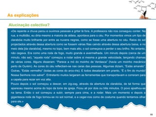 As explicações
Alucinação colectiva?
«De repente a chuva parou e ouvimos pessoas a gritar lá fora. A professora não nos conseguiu conter. Na
rua, a multidão, eu diria mesmo a maioria da aldeia, apontava para o céu. Por momentos vimos um tipo de
clarabóia muito brilhante por entre as nuvens negras, como se fosse uma abertura no céu. Raios do sol
projectados através dessa abertura como se fossem várias fitas caindo através dessa abertura baixa, e no
meio dela [da clarabóia], mesmo no topo, bem mais alto, o sol começava a perder o seu brilho. No entanto,
não cegava. Era como uma roda de fogo, muito grande e avermelhada. Um minuto depois (cerca de um
minuto, não sei), “aquela roda” começou a rodar sobre si mesma a grande velocidade, lançando chamas
de várias cores. Alguns disseram: “Parece a mó do moinho de Verdasca” (havia um moinho mecânico
perto de Ourém). As cores do céu reflectiam-se nas caras das pessoas. Algumas diziam, “Estás amarelo”.
Outras, “Estás vermelho” (todas as cores do arco-íris). E todos desataram em pranto, “É o fim do mundo!
Nossa Senhora nos salve!”. Entretanto muitos largaram as ferramentas que transportavam e correram para
a capela para rezar em voz alta.
Pouco depois o sol começou a descer, em zig-zag, através da abertura da clarabóia, de tal forma que
apareceu mesmo acima do topo da torre da igreja. Ficou ali por dois ou três minutos. O povo ajoelhou-se
na lama. Então o sol começou a subir, sempre para cima, e a rodar. Mais um momento e depois a
gigantesca roda de fogo tornou-se no sol normal, e a cegar-nos como de costume quando tentamos olhar
para ele.»
68
 