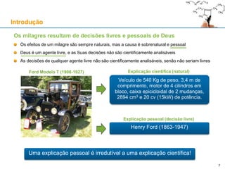 Os milagres resultam de decisões livres e pessoais de Deus
Os efeitos de um milagre são sempre naturais, mas a causa é sobrenatural e pessoal
Deus é um agente livre, e as Suas decisões não são cientificamente analisáveis
As decisões de qualquer agente livre não são cientificamente analisáveis, senão não seriam livres
Introdução
Veículo de 540 Kg de peso, 3,4 m de
comprimento, motor de 4 cilindros em
bloco, caixa epicicloidal de 2 mudanças,
2894 cm3 e 20 cv (15kW) de potência.
Ford Modelo T (1908-1927) Explicação científica (natural)
Explicação pessoal (decisão livre)
Henry Ford (1863-1947)
7
Uma explicação pessoal é irredutível a uma explicação científica!
 