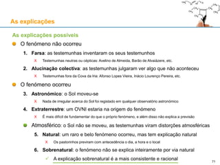 As explicações
As explicações possíveis
O fenómeno não ocorreu
1. Farsa: as testemunhas inventaram os seus testemunhos
X Testemunhas neutras ou cépticas: Avelino de Almeida, Barão de Alvaiázere, etc.
2. Alucinação colectiva: as testemunhas julgaram ver algo que não aconteceu
X Testemunhas fora da Cova da Iria: Afonso Lopes Vieira, Inácio Lourenço Pereira, etc.
O fenómeno ocorreu
3. Astronómico: o Sol moveu-se
X Nada de irregular acerca do Sol foi registado em qualquer observatório astronómico
4. Extraterrestre: um OVNI estaria na origem do fenómeno
X É mais difícil de fundamentar do que o próprio fenómeno, e além disso não explica a previsão
Atmosférico: o Sol não se moveu, as testemunhas viram distorções atmosféricas
5. Natural: um raro e belo fenómeno ocorreu, mas tem explicação natural
X Os pastorinhos previram com antecedência o dia, a hora e o local
6. Sobrenatural: o fenómeno não se explica inteiramente por via natural
 A explicação sobrenatural é a mais consistente e racional 71
 