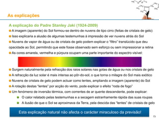 As explicações
A explicação do Padre Stanley Jaki (1924-2009)
A imagem (aparente) do Sol formou-se dentro de nuvens de tipo cirro (feitas de cristais de gelo)
Isso explicaria a alusão de algumas testemunhas à impressão de ver nuvens atrás do Sol
Nuvens de vapor de água ou de cristais de gelo podem explicar o “filtro” translúcido que deu
opacidade ao Sol, permitindo que este fosse observado sem esforço ou sem impressionar a retina
As cores amarela, vermelha e púrpura ocupam uma parte importante do espectro visível:
Surgem naturalmente pela refracção dos raios solares nas gotas de água ou nos cristais de gelo
A refracção da luz solar é mais intensa ao pôr-do-sol, o que torna o milagre do Sol mais exótico
Nuvens de cristais de gelo podem actuar como lentes, ampliando a imagem (aparente) do Sol
A rotação destas “lentes” por acção do vento, pode explicar o efeito “roda de fogo”
Um fenómeno de inversão térmica, com correntes de ar quente descendente, pode explicar:
O calor relatado pelas testemunhas e a secagem estranhamente rápida das suas roupas
A ilusão de que o Sol se aproximava da Terra, pela descida das “lentes” de cristais de gelo
Esta explicação natural não afecta o carácter miraculoso da previsão!
73
 