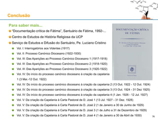 Conclusão
Para saber mais...
“Documentação crítica de Fátima”, Santuário de Fátima, 1992-...
Centro de Estudos de História Religiosa da UCP
Serviço de Estudos e Difusão do Santuário, Pe. Luciano Cristino
Vol. I: Interrogatórios aos Videntes (1917)
Vol. II: Processo Canónico Diocesano (1922-1930)
Vol. III: Das Aparições ao Processo Canónico Diocesano 1 (1917-1918)
Vol. III: Das Aparições ao Processo Canónico Diocesano 2 (1918-1920)
Vol. III: Das Aparições ao Processo Canónico Diocesano 3 (1920-1922)
Vol. IV: Do início do processo canónico diocesano à criação da capelania
1 (3 Mai.-12 Out. 1922)
Vol. IV: Do início do processo canónico diocesano à criação da capelania 2 (13 Out. 1922 - 12 Out. 1924)
Vol. IV: Do início do processo canónico diocesano à criação da capelania 3 (13 Out. 1924 - 31 Dez 1925)
Vol. IV: Do início do processo canónico diocesano à criação da capelania 4 (1 Jan. 1926 - 12 Jul. 1927)
Vol. V: Da criação da Capelania à Carta Pastoral de D. José 1 (13 Jul. 1927 - 31 Dez. 1928)
Vol. V: Da criação da Capelania à Carta Pastoral de D. José 2 (1 de Janeiro a 30 de Junho de 1929)
Vol. V: Da criação da Capelania à Carta Pastoral de D. José 3 (1 de Julho a 31 de Dezembro de 1929)
Vol. V: Da criação da Capelania à Carta Pastoral de D. José 4 (1 de Janeiro a 30 de Abril de 1930) 76
 