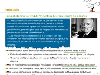 Rudolph Bultmann (1884-1976), teólogo luterano, contra os milagres
Bultmann apenas aceita a Ressurreição como facto sobrenatural, suficiente para a fé cristã
Parte do método histórico (que não admite explicações miraculosas) para a rejeição dos milagres
Considera mitológicos os relatos miraculosos do Novo Testamento, o legado de uma era pré-
científica
Mas um historiador rejeita explicações miraculosas por questão de método, e não porque não existam
É defensável que o historiador rejeite explicações miraculosas: os milagres são raros e difíceis de aferir
Mas nenhum conhecimento científico, do passado ou do presente, justifica a crença de Bultmann
Introdução
8
«O método histórico inclui o pressuposto de que a história é uma
unidade no sentido de um contínuo fechado de efeitos nos quais
eventos individuais estão ligados pela sucessão de causa e efeito.
[Este contínuo, para mais,] não pode ser rasgado pela interferência de
poderes sobrenaturais e transcendentes.»
«(...) é impossível usar a luz eléctrica e [a tecnologia] sem fios e
socorrermo-nos das modernas descobertas médicas e cirúrgicas, e ao
mesmo tempo, acreditar no mundo neotestamentário de espíritos e
milagres.»
 