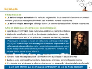 A física clássica é incompatível com milagres?
Isaac Newton (1642-1727), físico, matemático, astrónomo, mas também teólogo
Newton não só defendia a ocorrência de milagres mas também a intervenção
rotineira de Deus para “retocar” as órbitas dos planetas e resolver irregularidades:
As leis da física clássica pressupõem sistemas fechados ou isolados de causas externas
Qualquer acção externa sobre um sistema físico altera a energia ou o momento desse sistema
Um milagre é uma acção externa sobre um sistema que, por essa razão, não está isolado nem fechado!
Física clássica
Lei da conservação do momento: se nenhuma força externa actua sobre um sistema fechado, então o
momento (produto da massa pela velocidade) total do sistema mantém-se constante
Lei da conservação da energia: a energia total de um sistema fechado (isolado) mantém-se constante
Introdução
«Pois enquanto os cometas se movem em órbitas muito excêntricas em todo o tipo
de posições, o destino cego nunca conseguiria fazer mover os planetas de uma
só forma em órbitas concêntricas, salvo irregularidades desprezáveis que podem
resultar da acção mútua entre cometas e planetas, e que tendem a aumentar, até
que este sistema precise de uma reforma.»
É um erro afirmar que os milagres contradizem as leis da física clássica! 9
 