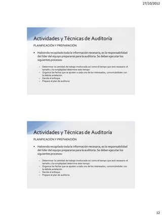 27/10/2012




Actividades y Técnicas de Auditoría
PLANIFICACIÓN Y PREPARACIÓN

• Habiendo recopilado toda la información necesaria, es la responsabilidad
  del líder del equipo prepararse para la auditoria. Se deben ejecutar los
  siguientes procesos:

    – Determinar la cantidad de trabajo involucrada así como el tiempo que será necesario el
      tamaño y la complejidad determina este tiempo
    – Organice las fechas que se ajusten a cada uno de los interesados, comunicándoles con
      la debida antelación.
    – Decida el enfoque.
    – Prepare el plan de auditoria




Actividades y Técnicas de Auditoría
PLANIFICACIÓN Y PREPARACIÓN

• Habiendo recopilado toda la información necesaria, es la responsabilidad
  del líder del equipo prepararse para la auditoria. Se deben ejecutar los
  siguientes procesos:

    – Determinar la cantidad de trabajo involucrada así como el tiempo que será necesario el
      tamaño y la complejidad determina este tiempo
    – Organice las fechas que se ajusten a cada uno de los interesados, comunicándoles con
      la debida antelación.
    – Decida el enfoque.
    – Prepare el plan de auditoria




                                                                                                      12
 