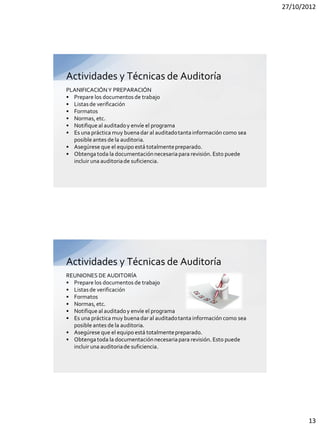27/10/2012




Actividades y Técnicas de Auditoría
PLANIFICACIÓN Y PREPARACIÓN
• Prepare los documentos de trabajo
• Listas de verificación
• Formatos
• Normas, etc.
• Notifique al auditado y envíe el programa
• Es una práctica muy buena dar al auditado tanta información como sea
  posible antes de la auditoria.
• Asegúrese que el equipo está totalmente preparado.
• Obtenga toda la documentación necesaria para revisión. Esto puede
  incluir una auditoria de suficiencia.




Actividades y Técnicas de Auditoría
REUNIONES DE AUDITORÍA
• Prepare los documentos de trabajo
• Listas de verificación
• Formatos
• Normas, etc.
• Notifique al auditado y envíe el programa
• Es una práctica muy buena dar al auditado tanta información como sea
  posible antes de la auditoria.
• Asegúrese que el equipo está totalmente preparado.
• Obtenga toda la documentación necesaria para revisión. Esto puede
  incluir una auditoria de suficiencia.




                                                                                13
 