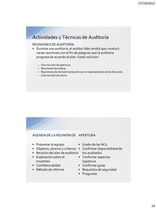 27/10/2012




Actividades y Técnicas de Auditoría
REUNIONES DE AUDITORÍA
• Durante una auditoria, el auditor líder tendrá que conducir
  varias reuniones con el fin de asegurar que la auditoria
  progresa de acuerdo al plan. Estas incluirán:

    –   Una reunión de apertura.
    –   Reuniones de enlace.
    –   Reuniones de retroalimentación con el representante de la dirección.
    –   Una reunión de cierre.




AGENDA DE LA REUNIÓN DE APERTURA

• Presentar al equipo            •        Grado de las NCs.
• Objetivo, alcance y criterios •         Confirmar disponibilidad de
• Revisión del plan de auditoría          tos auditados
• Explicación sobre el           •        Confirmar aspectos
  muestreo                                logísticos
• Confidencialidad               •        Confirmar guías
• Método de informe              •        Requisitos de seguridad
                                 •        Preguntas




                                                                                      14
 