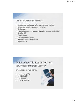 27/10/2012




AGENDA DE LA REUNIÓN DE CIERRE

•   Agradecer al auditado y volver a presentar al equipo
•   Recapitular objetivos, alcance y criterios
•   Revisar plan
•   Informar sobre las fortalezas y áreas de mejora a nivel global
•   Detallar NC
•   Conclusiones
•   Preguntas y respuestas
•   Acciones correctivas y plazos
•   Seguimiento




Actividades y Técnicas de Auditoría
ACTIVIDADES Y TÉCNICAS DE AUDITORÍA

ETAPAS DE UNA AUDITORÍA

•   1 - PREPARACIÓN
•   2 - EJECUCIÓN
•   3 - INFORME
•   4 - SEGUIMIENTO




                                                                            16
 