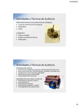 27/10/2012




Actividades y Técnicas de Auditoría
PREPARACIÓN DE DOCUMENTOS DE TRABAJO
• Listas de verificación Formúlanos
• Estándares
• Guías

LOGÍSTICA
• Viaje y arreglos
• Espacio privado de oficina
• Intérpretes




Actividades y Técnicas de Auditoría
INFORMACIÓN PREVIA
• Informes de Auditorias anteriores y Revisiones de la Dirección
• Documentos del SIG: Procedimientos, métodos, manuales, etc.
• Legislación y otros requisitos aplicables
• Reclamos de partes interesadas
• Necesidades de la Gerencia
INFORMACIÓN DEL ÁREA A AUDITAR
• Qué hacen en el Área / sector?
• Cuan grande es?
• Qué procesos operan?
• Qué criterios se deben cumplir?
• Complejidad de las operaciones




                                                                          18
 
