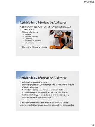 27/10/2012




Actividades y Técnicas de Auditoría
PREPARACIÓN DEL AUDITOR - ENTENDER EL SISTEMA Y
LOS PROCESOS
• Mapear el sistema
   –   Procesos
   –   Entradas & salidas
   –   Controles
   –   Secuencia de procesos
   –   Interacciones

• Elaborar el Plan de Auditoria




Actividades y Técnicas de Auditoría
El auditor debe prepararse para...
• Seguir el proceso de un extremo hasta el otro, verificando la
   eficacia del control
• No limitarse solo a determinar la conformidad de las
   actividades con lo establecido en los procedimientos
• Evaluar también, y sobre todo, si el proceso es capaz y
   produce los resultados intentados

El auditor debe enfocarse en evaluar la capacidad de tos
procesos y del sistema para alcanzar los objetivos establecidos




                                                                         19
 