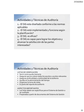 27/10/2012




Actividades y Técnicas de Auditoría
1.- El SIG esta diseñado conforme a las normas
aplicables
2.- El SIG está implementado y funciona según
la planificación?
3.- El SIG es eficaz?
4.- El SIG es capaz para lograr los objetivos y
alcanzar la satisfacción de las partes
interesadas?




Actividades y Técnicas de Auditoría
LISTAS DE VERIFICACIÓN
• Servir como ayuda memoria
• Asegurar que se cubren todos los asuntos y puntos relevantes
• Asegurar profundidad y continuidad de la auditoria
• Ayudar en la administración del tiempo
• Organizar la toma de notas
• Es parte del reporte de auditoría

ASPECTOS IMPORTANTES
• Las listas deben ser específicas para el Sistema de Gestión a
  ser auditado
• Preparadas a partir de documentos del Sistema de Gestión




                                                                         21
 
