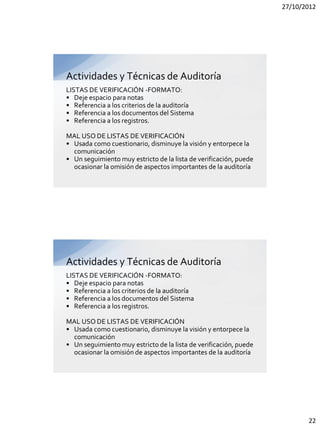 27/10/2012




Actividades y Técnicas de Auditoría
LISTAS DE VERIFICACIÓN -FORMATO:
• Deje espacio para notas
• Referencia a los criterios de la auditoría
• Referencia a los documentos del Sistema
• Referencia a los registros.

MAL USO DE LISTAS DE VERIFICACIÓN
• Usada como cuestionario, disminuye la visión y entorpece la
  comunicación
• Un seguimiento muy estricto de la lista de verificación, puede
  ocasionar la omisión de aspectos importantes de la auditoría




Actividades y Técnicas de Auditoría
LISTAS DE VERIFICACIÓN -FORMATO:
• Deje espacio para notas
• Referencia a los criterios de la auditoría
• Referencia a los documentos del Sistema
• Referencia a los registros.

MAL USO DE LISTAS DE VERIFICACIÓN
• Usada como cuestionario, disminuye la visión y entorpece la
  comunicación
• Un seguimiento muy estricto de la lista de verificación, puede
  ocasionar la omisión de aspectos importantes de la auditoría




                                                                          22
 