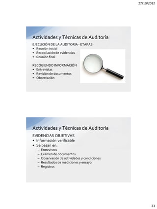 27/10/2012




Actividades y Técnicas de Auditoría
EJECUCIÓN DE LA AUDITORIA - ETAPAS
• Reunión inicial
• Recopilación de evidencias
• Reunión final

RECOGIENDO INFORMACIÓN
• Entrevistas
• Revisión de documentos
• Observación




Actividades y Técnicas de Auditoría
EVIDENCIAS OBJETIVAS
• Información verificable
• Se basan en:
   –   Entrevistas
   –   Examen de documentos
   –   Observación de actividades y condiciones
   –   Resultados de mediciones y ensayo
   –   Registros




                                                         23
 