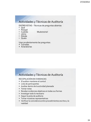 27/10/2012




Actividades y Técnicas de Auditoría
ENTREVISTAS - Técnicas de preguntas abiertas
• Qué
• Porqué
• Cuándo         Muéstreme!
• cómo
• Dónde
• Quién
Usar prudentemente las preguntas:
• Cerradas
• Aclaratorias




Actividades y Técnicas de Auditoría
RECOPILACIÓN DE EVIDENCIAS
• El auditor mantiene el control
• Lista de participantes
• Auditar dentro de la actividad planeada
• Tomar notas
• Recabar evidencias objetivas en todas sus formas
• Investigar todo lo necesario
• Seguir la pista de auditoría
• Tomar muestras representativas
• Verificar la coincidencia entre procedimientos escritos y la
  realidad




                                                                        24
 