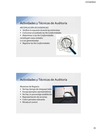 27/10/2012




Actividades y Técnicas de Auditoría
RECOPILACIÓN DE EVIDENCIAS
• Verificar lo expuesto durante las entrevistas
• Comunicar al auditado las No Conformidades
• Determinar si las No Conformidades
constituyen casos aislados
o si son generalizadas
• Registrar las No Conformidades




Actividades y Técnicas de Auditoría

Muestreo de Registro
• No hay tiempo de chequear todo
• Escoja ejemplos representativos
• No hay un porcentaje establecido
• Representación de acciones
• Cubrir periodos relevante
• Mirada al control




                                                         25
 