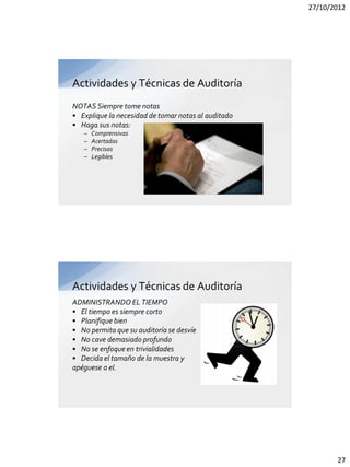 27/10/2012




Actividades y Técnicas de Auditoría
NOTAS Siempre tome notas
• Explique la necesidad de tomar notas al auditado
• Haga sus notas:
   –   Comprensivas
   –   Acertadas
   –   Precisas
   –   Legibles




Actividades y Técnicas de Auditoría
ADMINISTRANDO EL TIEMPO
• El tiempo es siempre corto
• Planifique bien
• No permita que su auditoría se desvíe
• No cave demasiado profundo
• No se enfoque en trivialidades
• Decida el tamaño de la muestra y
apéguese a el.




                                                            27
 