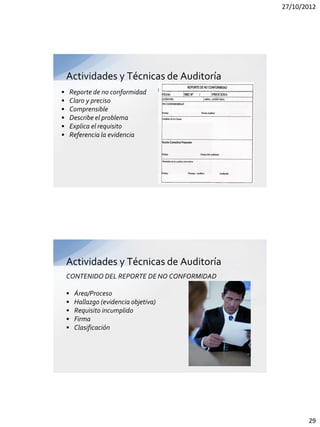 27/10/2012




    Actividades y Técnicas de Auditoría
•       Reporte de no conformidad
•       Claro y preciso
•       Comprensible
•       Describe el problema
•       Explica el requisito
•       Referencia la evidencia




    Actividades y Técnicas de Auditoría
    CONTENIDO DEL REPORTE DE NO CONFORMIDAD

    •    Área/Proceso
    •    Hallazgo (evidencia objetiva)
    •    Requisito incumplido
    •    Firma
    •    Clasificación




                                                     29
 