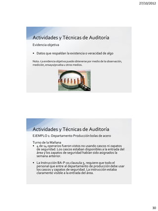 27/10/2012




Actividades y Técnicas de Auditoría
Evidencia objetiva

• Datos que respaldan la existencia o veracidad de algo

Nota.-La evidencia objetiva puede obtenerse por medio de la observación,
medición, ensayo/prueba u otros medios.




Actividades y Técnicas de Auditoría
EJEMPLO 1: Departamento Producción bolas de acero
Turno de la Mañana
• 4 de 14 operarios fueron vistos no usando cascos ni zapatos
  de seguridad. Los cascos estaban disponibles a la entrada del
  área y los zapatos de seguridad habían sido asignados la
  semana anterior.
• La Instrucción BA-P-01 clausula 5, requiere que todo el
  personal que entre al departamento de producción debe usar
  los cascos y zapatos de seguridad. La instrucción estaba
  claramente visible a la entrada del área.




                                                                                  30
 