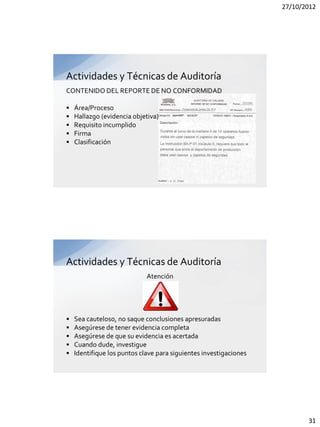 27/10/2012




Actividades y Técnicas de Auditoría
CONTENIDO DEL REPORTE DE NO CONFORMIDAD

•   Área/Proceso
•   Hallazgo (evidencia objetiva)
•   Requisito incumplido
•   Firma
•   Clasificación




Actividades y Técnicas de Auditoría
                             Atención




•   Sea cauteloso, no saque conclusiones apresuradas
•   Asegúrese de tener evidencia completa
•   Asegúrese de que su evidencia es acertada
•   Cuando dude, investigue
•   Identifique los puntos clave para siguientes investigaciones




                                                                          31
 