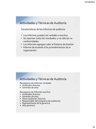 27/10/2012




Actividades y Técnicas de Auditoría
 Características de los Informes de auditoria

 • Los Informes pueden ser verbales o escritos.
 • Se reportan todos los resultados y no sólo las no
   conformidades.
 • Los Informes agregan valor al Sistema de Gestión
 • Informe de acuerdo a los procedimientos de ia
   organización.




Actividades y Técnicas de Auditoría
Receptores de Informes Verbales
• Auditados directos
• Gerentes de área
Receptores de Informes escritos
• Auditados directos
• Gerentes de área
• Otros auditores internos
• Responsable del programa de auditorías
• Representante de la gerencia
• Alta gerencia




                                                              33
 