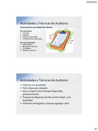 27/10/2012




Actividades y Técnicas de Auditoría
Características de calidad del Informe
Por su Forma
• Conciso
• Legible
• Claro y entendible
• Presentación adecuada
Por su Contenido
• Informativo
• Basado en hechos
• Completo
• Exacto y preciso




Actividades y Técnicas de Auditoría
• Informe con prontitud
• No lo deje para después
• Nunca espere tener tiempo disponible,
  posteriormente
• Prepare los Reportes de No conformidad , a la
  brevedad.
• Informes entregados a tiempo agregan valor.




                                                         34
 