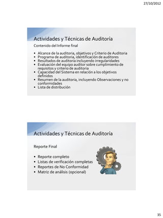27/10/2012




Actividades y Técnicas de Auditoría
Contenido del Informe final
• Alcance de la auditoria, objetivos y Criterio de Auditoria
• Programa de auditoria, identificación de auditores
• Resultados de auditoria incluyendo irregularidades
• Evaluación del equipo auditor sobre cumplimiento de
  requisitos y criterio de auditoria
• Capacidad del Sistema en relación a los objetivos
  definidos
• Resumen de la auditoria, incluyendo Observaciones y no
  conformidades
• Lista de distribución




Actividades y Técnicas de Auditoría

Reporte Final

•   Reporte completo
•   Listas de verificación completas
•   Reportes de No Conformidad
•   Matriz de análisis (opcional)




                                                                      35
 