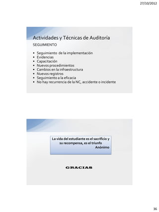 27/10/2012




Actividades y Técnicas de Auditoría
SEGUIMIENTO

•   Seguimiento de la implementación
•   Evidencias
•   Capacitación
•   Nuevos procedimientos
•   Cambios en la infraestructura
•   Nuevos registros
•   Seguimiento a la eficacia
•   No hay recurrencia de la NC, accidente o incidente




             La vida del estudiante es el sacrificio y
                  su recompensa, es el triunfo
                                           Anónimo




                      GRACIAS




                                                                36
 