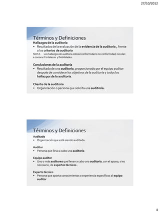 27/10/2012




Términos y Definiciones
Hallazgos de la auditoría
• Resultados de la evaluación de la evidencia de la auditoría , frente
  a los criterios de auditoría
NOTA : Los hallazgos de auditoría indican conformidad o no conformidad, nos dan
a conocer Fortalezas y Debilidades.

Conclusiones de la auditoría
• Resultado de una auditoría, proporcionado por el equipo auditor
  después de considerar los objetivos de la auditoría y todos los
  hallazgos de la auditoría.

Cliente de la auditoría
• Organización o persona que solicita una auditoría.




Términos y Definiciones
Auditado
• Organización que está siendo auditada

Auditor
• Persona que lleva a cabo una auditoría

Equipo auditor
• Uno o más auditores que llevan a cabo una auditoría, con el apoyo, si es
  necesario, de expertos técnicos .

Experto técnico
• Persona que aporta conocimientos o experiencia específicos al equipo
  auditor




                                                                                          4
 