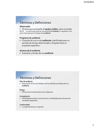 27/10/2012




Términos y Definiciones
Observador
• Persona que acompaña al equipo auditor, pero no audita.
NOTA Un observador pude ser una persona del auditado, un regulador u otra
parte interesada que fue testigo de la auditoría.


Programa de auditoría
• Conjunto de una o más auditorías planificadas para un
  periodo de tiempo determinado y dirigidas hacia un
  propósito específico.

Alcance de la auditoría
• Extensión y límites de una auditoría




Términos y Definiciones
Plan de auditoría
• Descripción de las actividades y de los detalles acordados de una
   auditoría.

Riesgo
• Efecto de la incertidumbre en los objetivos.

Competencia
• habilidad para aplicar conocimientos y habilidades para alcanzar los
  resultados esperados

Conformidad
• Cumplimiento de un requisito




                                                                                    5
 