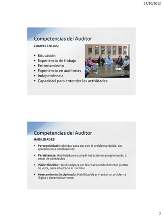 27/10/2012




Competencias del Auditor
COMPETENCIAS:

•   Educación
•   Experiencia de trabajo
•   Entrenamiento
•   Experiencia en auditorías
•   Independencia
•   Capacidad para entender las actividades




Competencias del Auditor
HABILIDADES
• Perceptividad: Habilidad para dar con el problema rápido, sin
  apresurarse a conclusiones.
• Persistencia: Habilidad para cumplir las acciones programadas, a
  pesar de obstáculos
• Visión flexible: Habilidad para ver las cosas desde distintos puntos
  de vista, para adaptarse al cambio
• Acercamiento disciplinado: Habilidad de enfrentar un problema
  lógica y sistemáticamente.




                                                                                 7
 