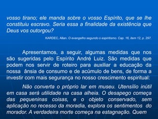 vosso tirano; ele manda sobre o vosso Espírito, que se lhe
constituiu escravo. Seria essa a finalidade da existência que
Deus vos outorgou?
                KARDEC, Allan. O evangelho segundo o espiritismo. Cap. 16, item 12, p. 297.



        Apresentamos, a seguir, algumas medidas que nos
são sugeridas pelo Espírito André Luiz. São medidas que
podem nos servir de roteiro para auxiliar a educação da
nossa ânsia de consumo e de acúmulo de bens, de forma a
investir com mais segurança no nosso crescimento espiritual:
       Não converta o próprio lar em museu. Utensílio inútil
em casa será utilidade na casa alheia. O desapego começa
das pequeninas coisas, e o objeto conservado, sem
aplicação no recesso da moradia, explora os sentimentos do
morador. A verdadeira morte começa na estagnação. Quem
 