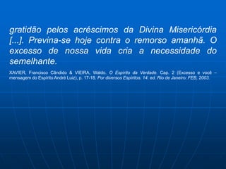 gratidão pelos acréscimos da Divina Misericórdia
[...]. Previna-se hoje contra o remorso amanhã. O
excesso de nossa vida cria a necessidade do
semelhante.
XAVIER, Francisco Cândido & VIEIRA, Waldo. O Espírito da Verdade. Cap. 2 (Excesso e você –
mensagem do Espírito André Luiz), p. 17-18. Por diversos Espíritos. 14. ed. Rio de Janeiro: FEB, 2003.
 