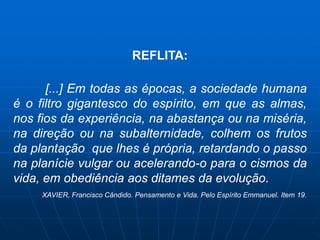 REFLITA:

      [...] Em todas as épocas, a sociedade humana
é o filtro gigantesco do espírito, em que as almas,
nos fios da experiência, na abastança ou na miséria,
na direção ou na subalternidade, colhem os frutos
da plantação que lhes é própria, retardando o passo
na planície vulgar ou acelerando-o para o cismos da
vida, em obediência aos ditames da evolução.
     XAVIER, Francisco Cândido. Pensamento e Vida. Pelo Espírito Emmanuel. Item 19.
 