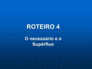 ROTEIRO 4
O necessário e o
   Supérfluo
 