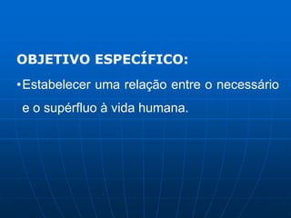 OBJETIVO ESPECÍFICO:
•Estabelecer uma relação entre o necessário
e o supérfluo à vida humana.
 