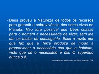 • Deus proveu a Natureza de todos os recursos
  para garantir a sobrevivência dos seres vivos no
  Planeta. Não fora possível que Deus criasse
  para o homem a necessidade de viver, sem lhe
  dar os meios de consegui-lo. Essa a razão por
  que faz que a Terra produza de modo a
  proporcionar o necessário aos que a habitam,
  visto que só o necessário é útil. O supérfluo
  nunca o é.
                          Allan Kardec: O livro dos espíritos, questão 704.
 