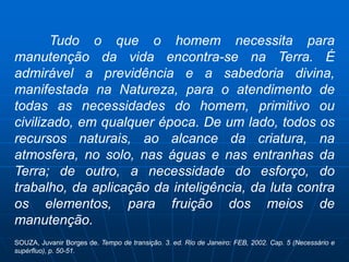 Tudo o que o homem necessita para
manutenção da vida encontra-se na Terra. É
admirável a previdência e a sabedoria divina,
manifestada na Natureza, para o atendimento de
todas as necessidades do homem, primitivo ou
civilizado, em qualquer época. De um lado, todos os
recursos naturais, ao alcance da criatura, na
atmosfera, no solo, nas águas e nas entranhas da
Terra; de outro, a necessidade do esforço, do
trabalho, da aplicação da inteligência, da luta contra
os elementos, para fruição dos meios de
manutenção.
SOUZA, Juvanir Borges de. Tempo de transição. 3. ed. Rio de Janeiro: FEB, 2002. Cap. 5 (Necessário e
supérfluo), p. 50-51.
 