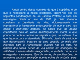 Ainda dentro desse contexto do que é supérfluo e do
que é necessário à nossa existência, fazem-nos eco as
seguintes ponderações de um Espírito Protetor, o qual, em
mensagem ditada no ano de 1861, já dizia: Quando
considero a brevidade da vida, dolorosamente me
impressiona a incessante preocupação de que é para vós
objeto o bem-estar material, ao passo que tão pouca
importância dais ao vosso aperfeiçoamento moral, a que
pouco ou nenhum tempo consagrais e que, no entanto, é o
que importa para a eternidade. Dir-se-ia, diante da atividade
que desenvolveis, tratar-se de uma questão do mais alto
interesse para a Humanidade, quando não se trata, na
maioria dos casos, senão de vos pordes em condições de
satisfazer a necessidades exageradas, à vaidade, ou de vos
entregardes a excessos. Que de penas, de amofinações, de
tormentos cada um se impõe; que de noites de insônia, para
 