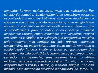 aumentar haveres muitas vezes mais que suficientes! Por
cúmulo de cegueira, freqüentemente se encontram pessoas,
escravizadas a penosos trabalhos pelo amor imoderado da
riqueza e dos gozos que ela proporciona, a se vangloriarem
de viver uma existência dita de sacrifício e de mérito – como
se trabalhassem para os outros e não para si mesmas!
Insensatos! Credes, então, realmente, que vos serão levados
em conta os cuidados e os esforços que despendeis movidos
pelo egoísmo, pela cupidez ou pelo orgulho, enquanto
negligenciais do vosso futuro, bem como dos deveres que a
solidariedade fraterna impõe a todos os que gozam das
vantagens da vida social? Unicamente no vosso corpo haveis
pensado; seu bem-estar, seus prazeres foram o objeto
exclusivo da vossa solicitude egoística. Por ele, que morre,
desprezastes o vosso Espírito, que viverá sempre. Por isso
mesmo, esse senhor tão amimado e acariciado se tornou o
 