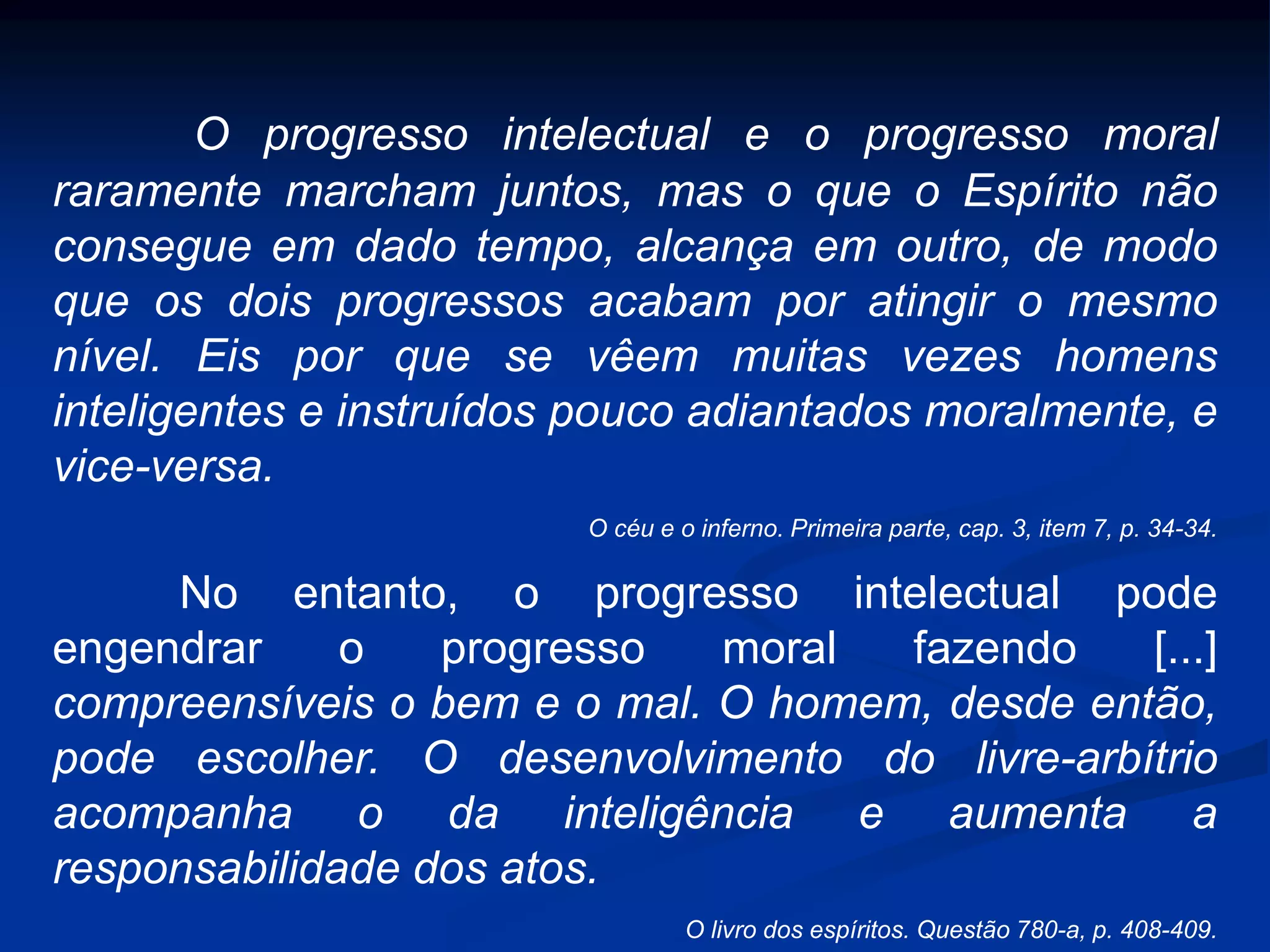 O progresso intelectual e o progresso moral
raramente marcham juntos, mas o que o Espírito não
consegue em dado tempo, alcança em outro, de modo
que os dois progressos acabam por atingir o mesmo
nível. Eis por que se vêem muitas vezes homens
inteligentes e instruídos pouco adiantados moralmente, e
vice-versa.
O céu e o inferno. Primeira parte, cap. 3, item 7, p. 34-34.
No entanto, o progresso intelectual pode
engendrar o progresso moral fazendo [...]
compreensíveis o bem e o mal. O homem, desde então,
pode escolher. O desenvolvimento do livre-arbítrio
acompanha o da inteligência e aumenta a
responsabilidade dos atos.
O livro dos espíritos. Questão 780-a, p. 408-409.
 